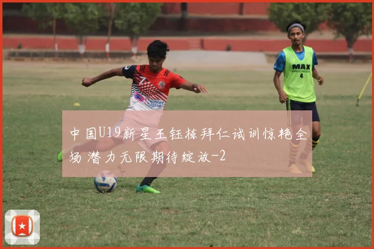 中国U19新星王钰栋拜仁试训惊艳全场 潜力无限期待绽放