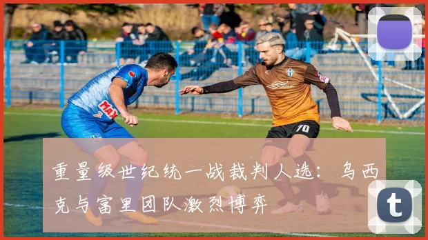 重量级世纪统一战裁判人选：乌西克与富里团队激烈博弈