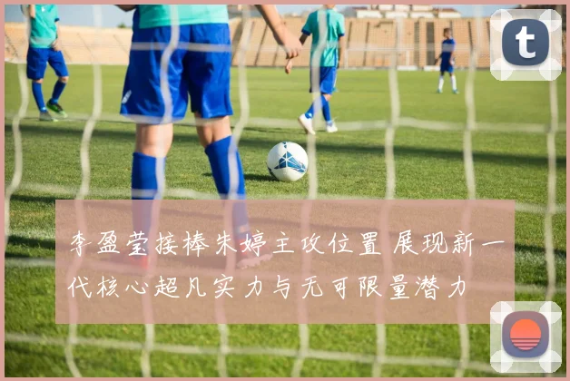 李盈莹接棒朱婷主攻位置 展现新一代核心超凡实力与无可限量潜力