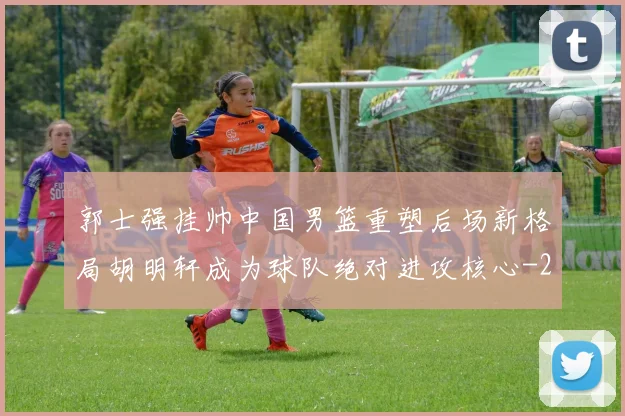 郭士强挂帅中国男篮重塑后场新格局胡明轩成为球队绝对进攻核心