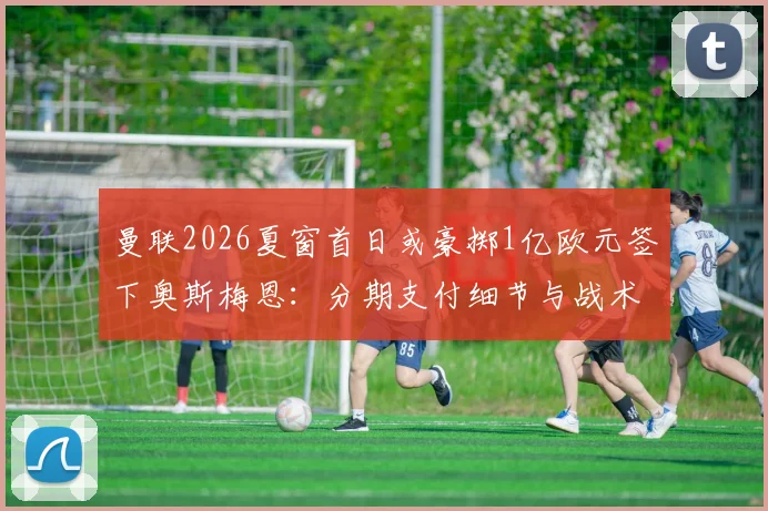 曼联2026夏窗首日或豪掷1亿欧元签下奥斯梅恩：分期支付细节与战术前景解析