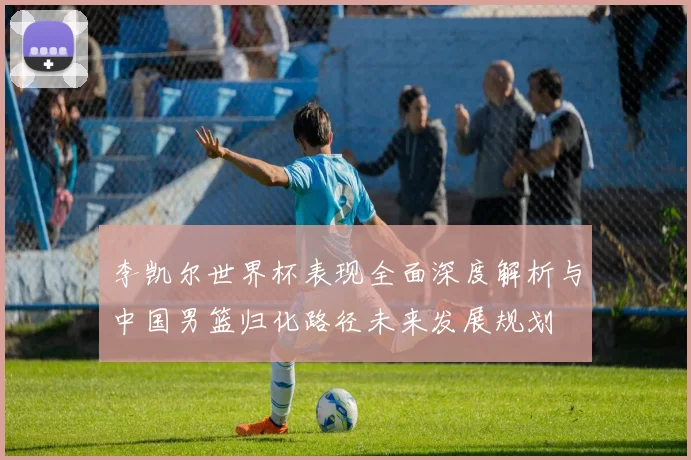 李凯尔世界杯表现全面深度解析与中国男篮归化路径未来发展规划