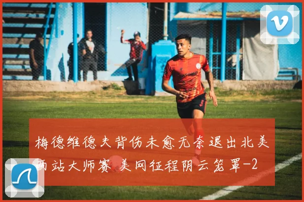 梅德维德夫背伤未愈无奈退出北美两站大师赛 美网征程阴云笼罩