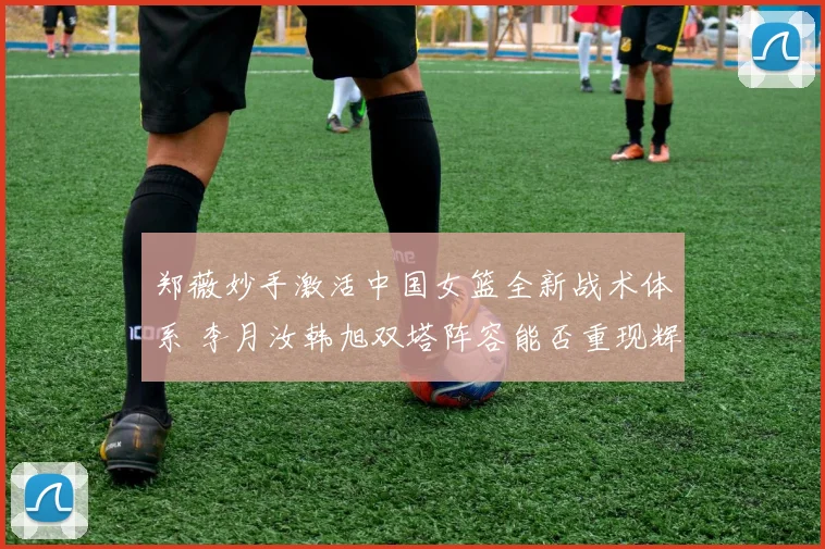 郑薇妙手激活中国女篮全新战术体系 李月汝韩旭双塔阵容能否重现辉煌
