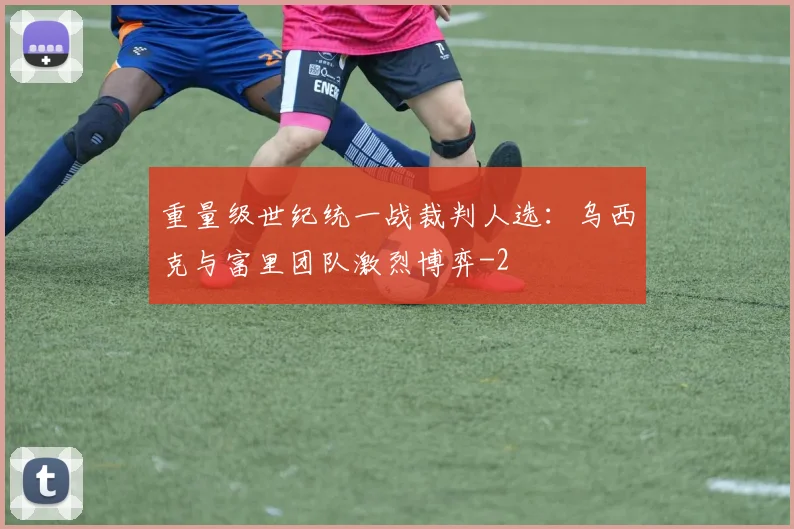 重量级世纪统一战裁判人选：乌西克与富里团队激烈博弈