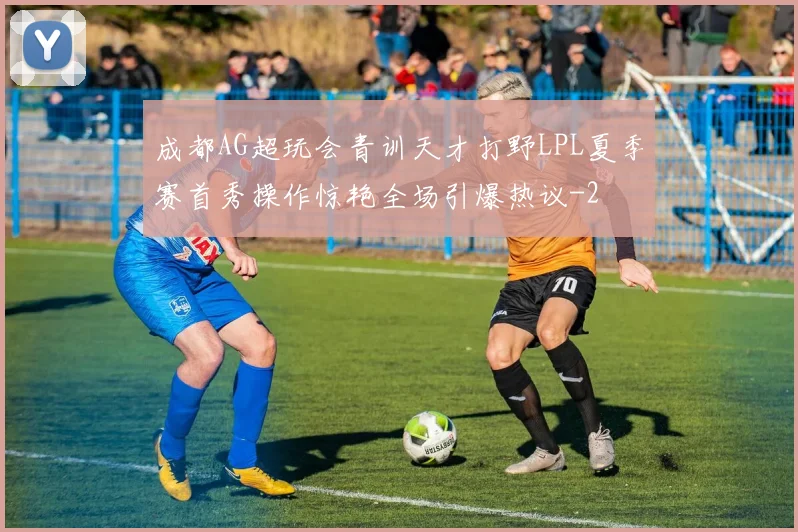 成都AG超玩会青训天才打野LPL夏季赛首秀操作惊艳全场引爆热议
