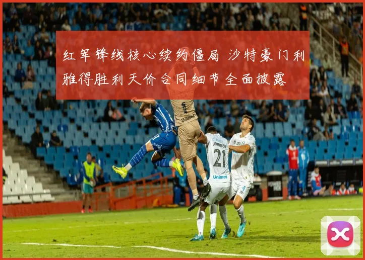 红军锋线核心续约僵局 沙特豪门利雅得胜利天价合同细节全面披露
