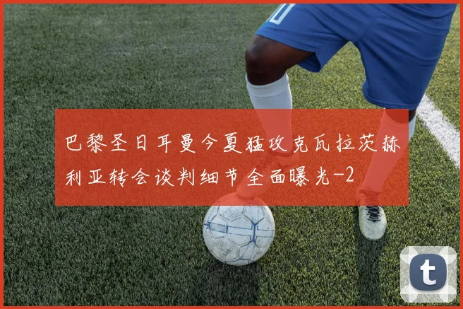 巴黎圣日耳曼今夏猛攻克瓦拉茨赫利亚转会谈判细节全面曝光