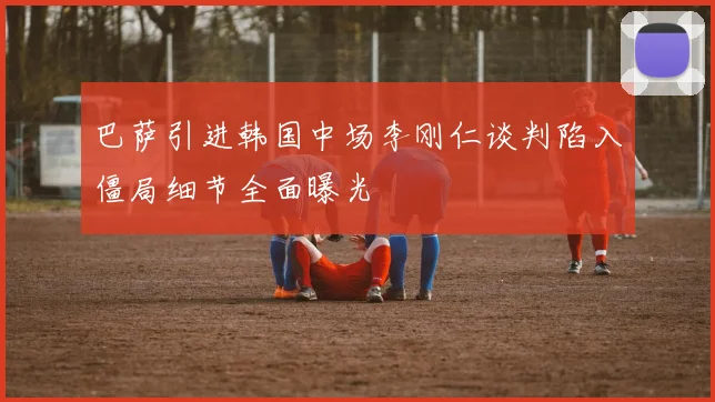 巴萨引进韩国中场李刚仁谈判陷入僵局细节全面曝光