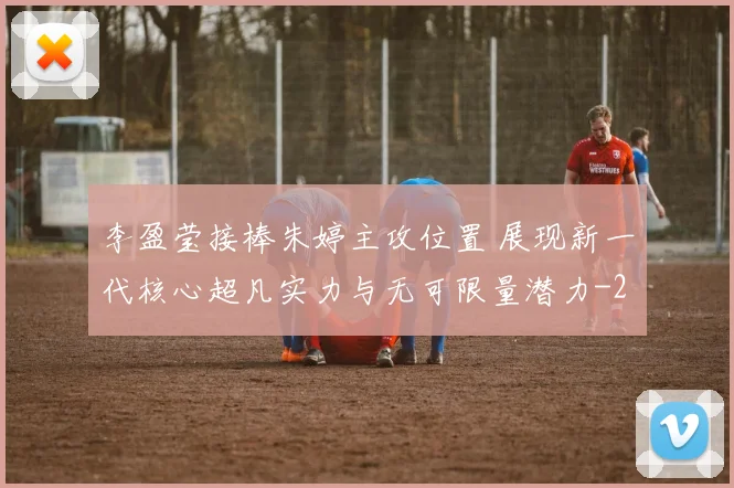 李盈莹接棒朱婷主攻位置 展现新一代核心超凡实力与无可限量潜力
