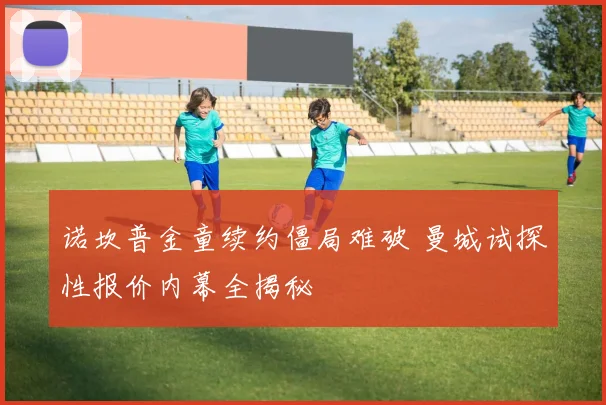 诺坎普金童续约僵局难破 曼城试探性报价内幕全揭秘