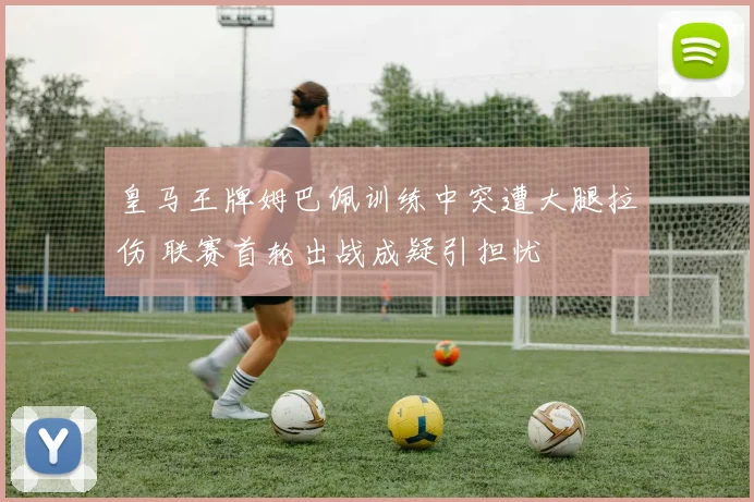 皇马王牌姆巴佩训练中突遭大腿拉伤 联赛首轮出战成疑引担忧