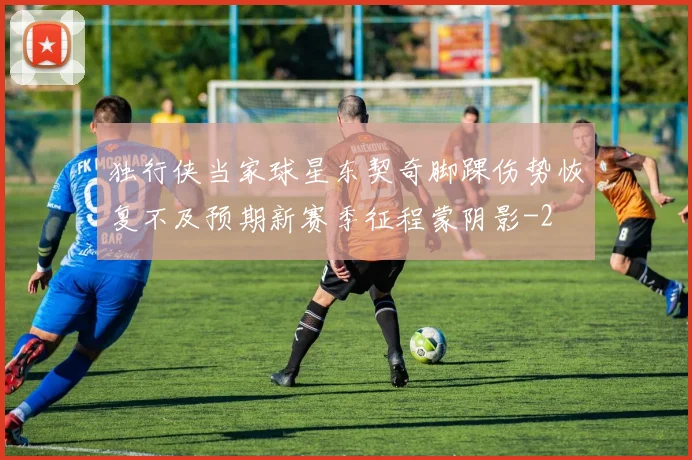 独行侠当家球星东契奇脚踝伤势恢复不及预期新赛季征程蒙阴影