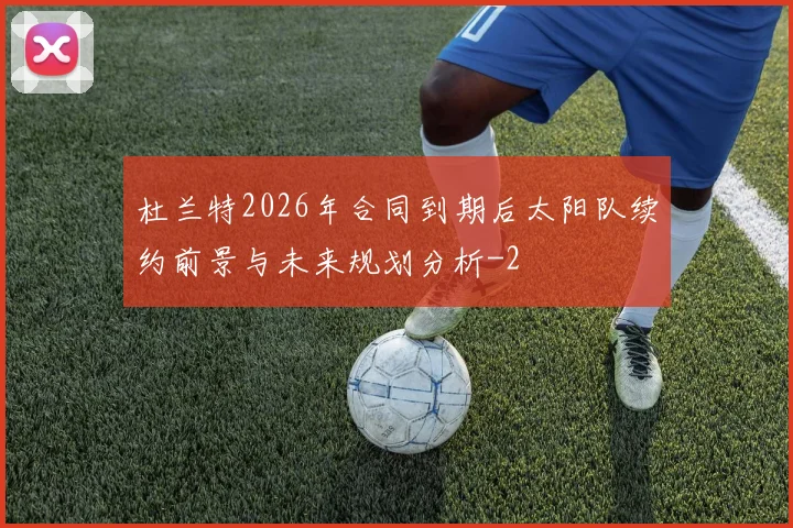 杜兰特2026年合同到期后太阳队续约前景与未来规划分析