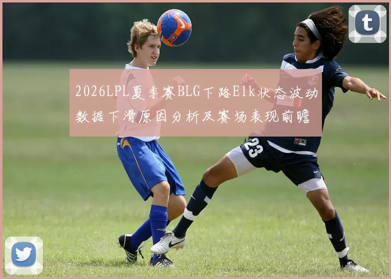 2026LPL夏季赛BLG下路Elk状态波动数据下滑原因分析及赛场表现前瞻