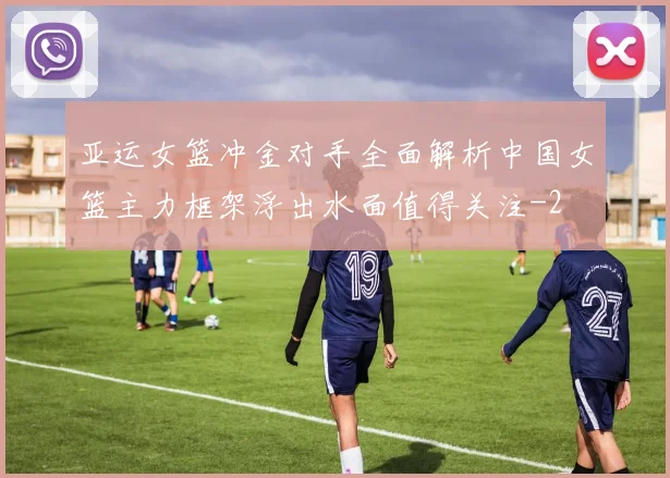亚运女篮冲金对手全面解析中国女篮主力框架浮出水面值得关注