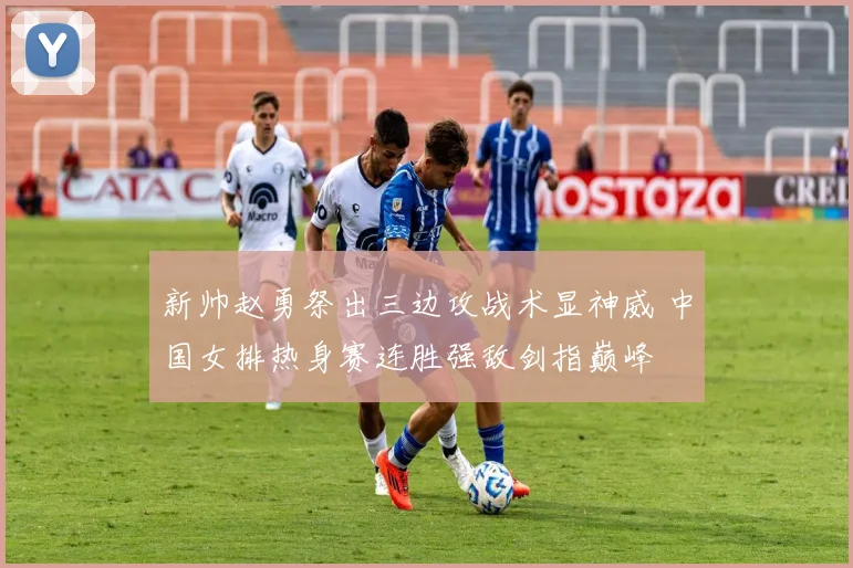 新帅赵勇祭出三边攻战术显神威 中国女排热身赛连胜强敌剑指巅峰