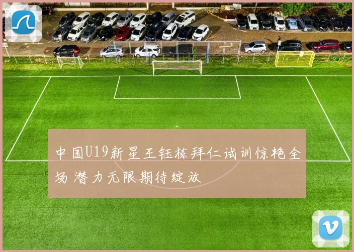 中国U19新星王钰栋拜仁试训惊艳全场 潜力无限期待绽放