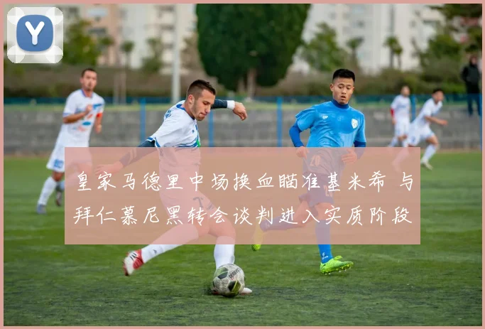皇家马德里中场换血瞄准基米希 与拜仁慕尼黑转会谈判进入实质阶段