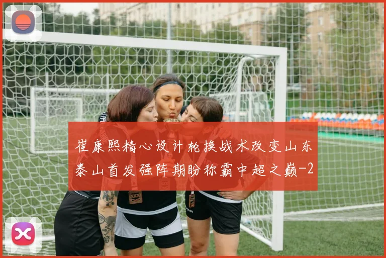 崔康熙精心设计轮换战术改变山东泰山首发强阵期盼称霸中超之巅