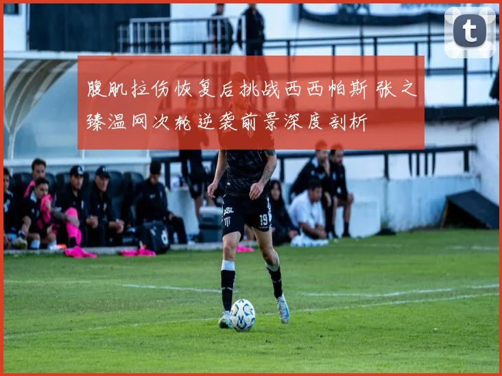 腹肌拉伤恢复后挑战西西帕斯 张之臻温网次轮逆袭前景深度剖析