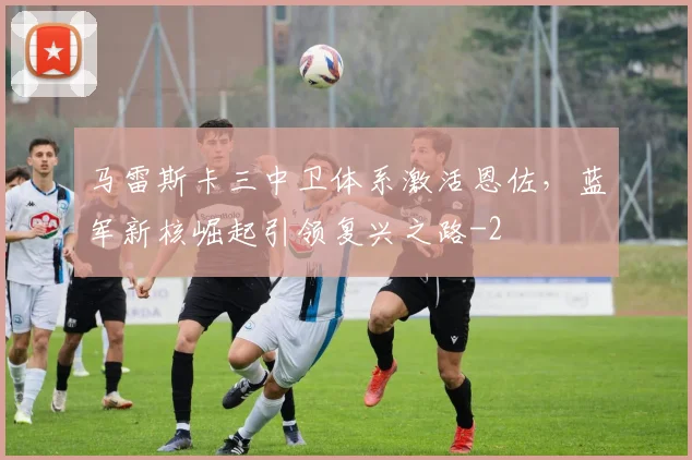 马雷斯卡三中卫体系激活恩佐，蓝军新核崛起引领复兴之路