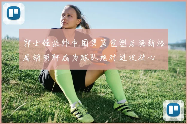 郭士强挂帅中国男篮重塑后场新格局胡明轩成为球队绝对进攻核心