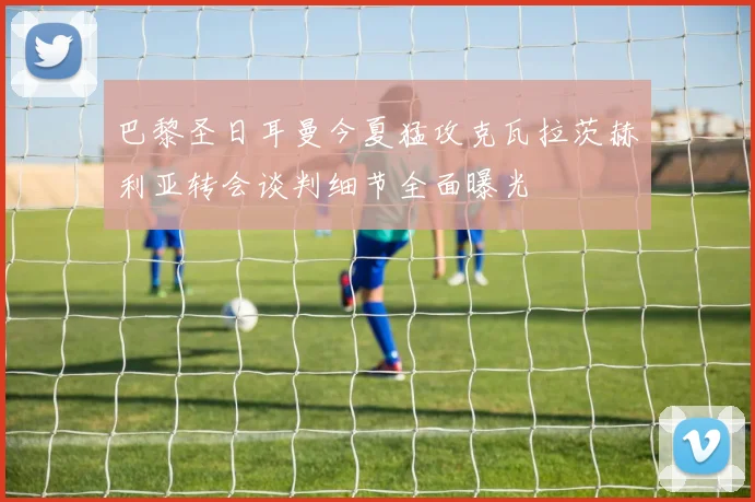 巴黎圣日耳曼今夏猛攻克瓦拉茨赫利亚转会谈判细节全面曝光