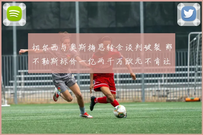 切尔西与奥斯梅恩转会谈判破裂 那不勒斯标价一亿两千万欧元不肯让步