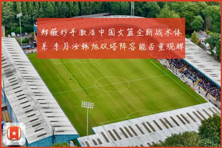 郑薇妙手激活中国女篮全新战术体系 李月汝韩旭双塔阵容能否重现辉煌