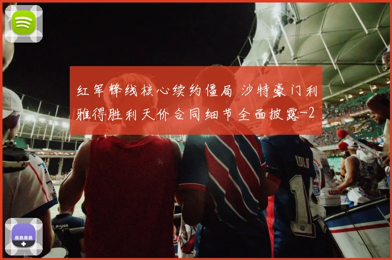 红军锋线核心续约僵局 沙特豪门利雅得胜利天价合同细节全面披露